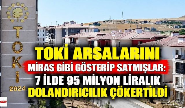 TOKİ Arsalarını Miras Gibi Gösterip Satmışlar: 7 İlde 95 Milyon Liralık Dolandırıcılık Çökertildi