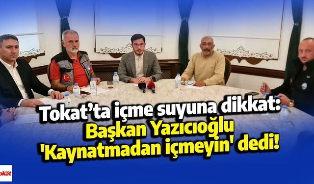 Tokat’ta içme suyuna dikkat: Başkan Yazıcıoğlu 'Kaynatmadan içmeyin' dedi!