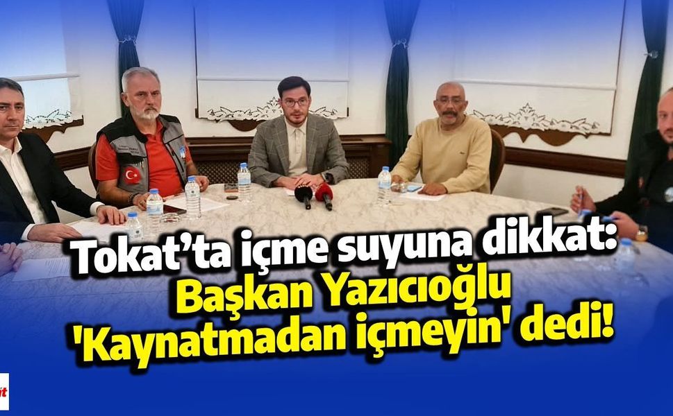 Tokat’ta içme suyuna dikkat: Başkan Yazıcıoğlu 'Kaynatmadan içmeyin' dedi!